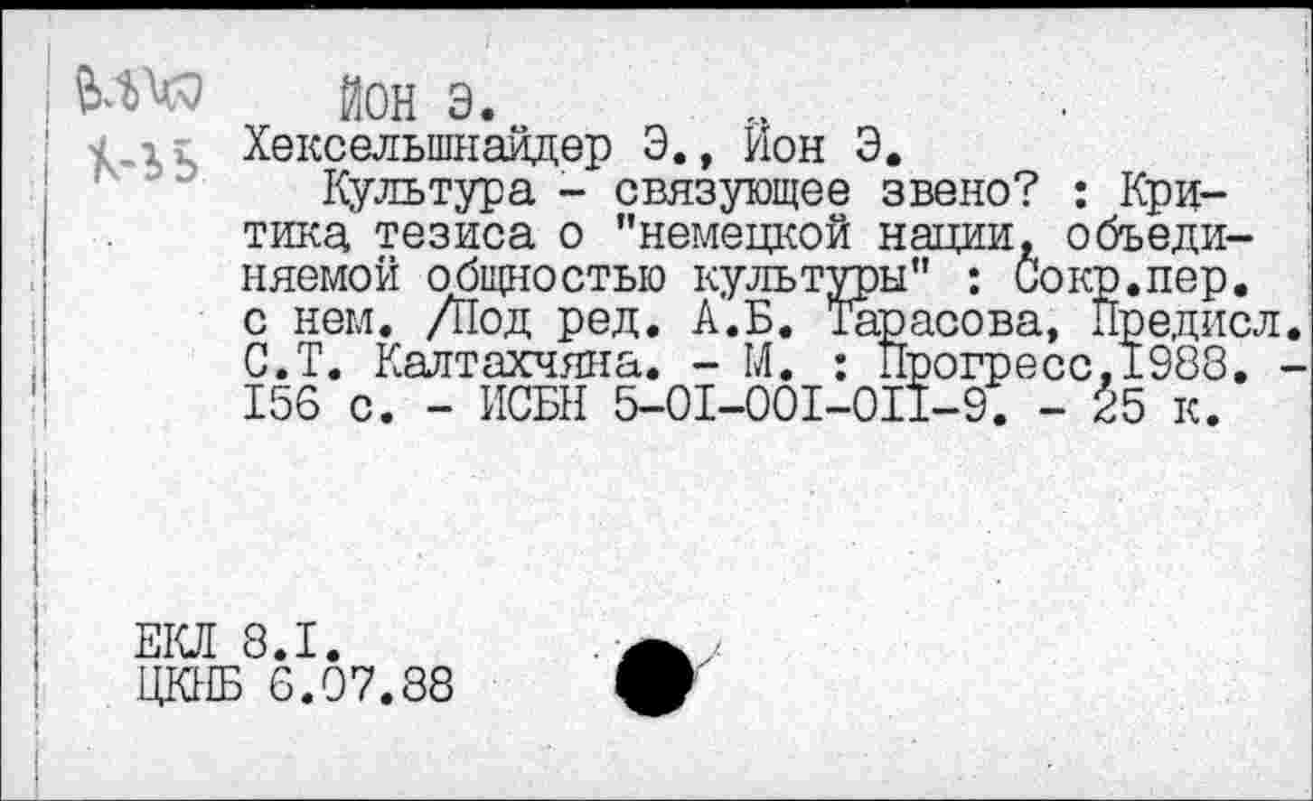 ﻿ЙОН э.
Хекселыпнайдер Э., Ион Э.
Культура - связующее звено? : Критика тезиса о "немецкой нации, объединяемой общностью культуры" : Сокр.пер. с нем. Д1од ред. А.Б. Тарасова, Предисл. С.Т. Калтахчяна. - М. : Прогресс, 1988. -156 с. - ИСБН 5-01-001-011-9. - ^5 к.
ЕКЛ 8.1.
ЖЕ 6.07.38